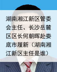 湖南湘江新区管委会主任、长沙岳麓区区长何朝晖赴娄底市履新（湖南湘江新区主任是谁）