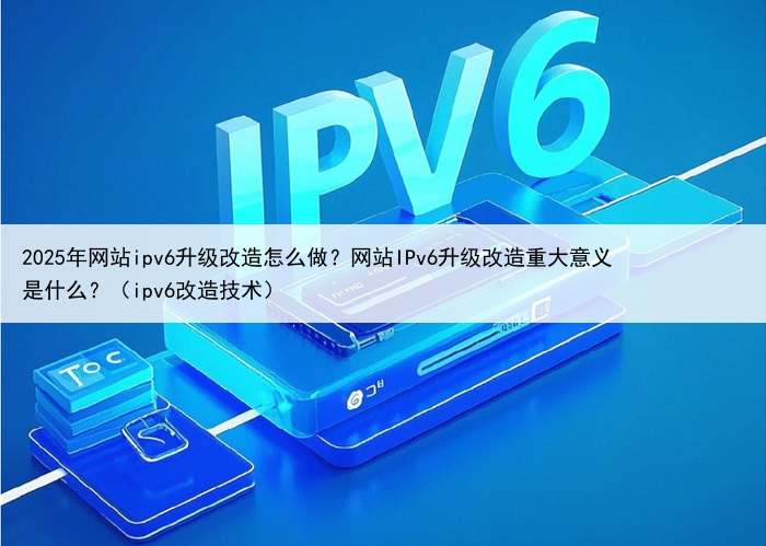 2025年网站ipv6升级改造怎么做？网站IPv6升级改造重大意义是什么？（ipv6改造技术）