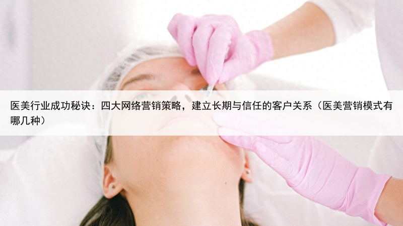 医美行业成功秘诀：四大网络营销策略，建立长期与信任的客户关系（医美营销模式有哪几种）