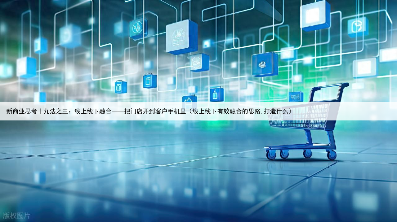 新商业思考｜九法之三：线上线下融合——把门店开到客户手机里（线上线下有效融合的思路,打造什么）