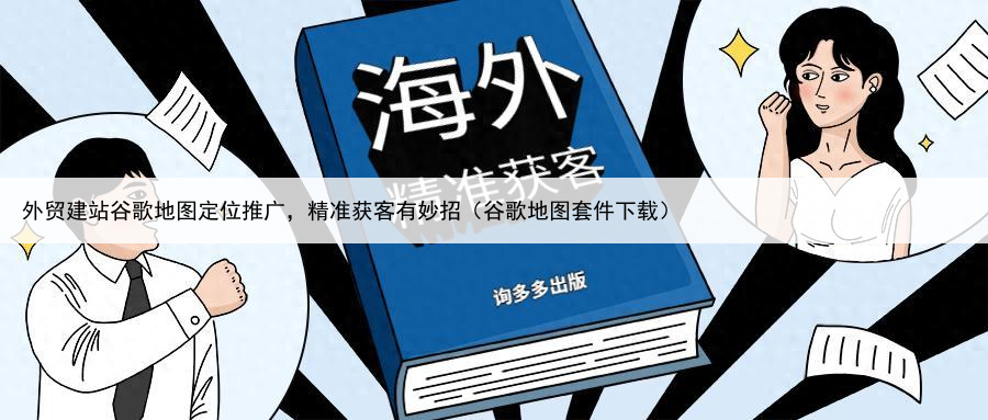 外贸建站谷歌地图定位推广,精准获客有妙招(谷歌地图套件下载)