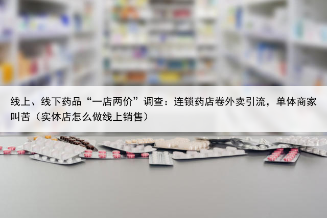 线上、线下药品“一店两价”调查:连锁药店卷外卖引流,单体商家叫苦(实体店怎么做线上销售)