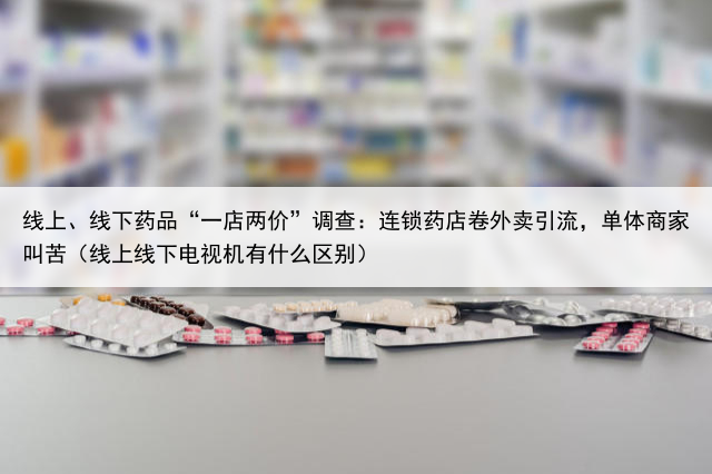 线上、线下药品“一店两价”调查:连锁药店卷外卖引流,单体商家叫苦(线上线下电视机有什么区别)