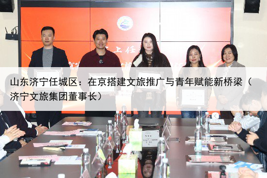 山东济宁任城区:在京搭建文旅推广与青年赋能新桥梁(济宁文旅集团董事长)