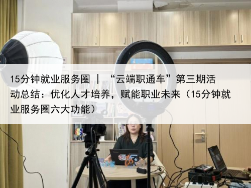 15分钟就业服务圈 | “云端职通车”第三期活动总结：优化人才培养，赋能职业未来（15分钟就业服务圈六大功能）