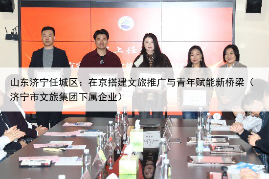 山东济宁任城区:在京搭建文旅推广与青年赋能新桥梁(济宁市文旅集团下属企业)