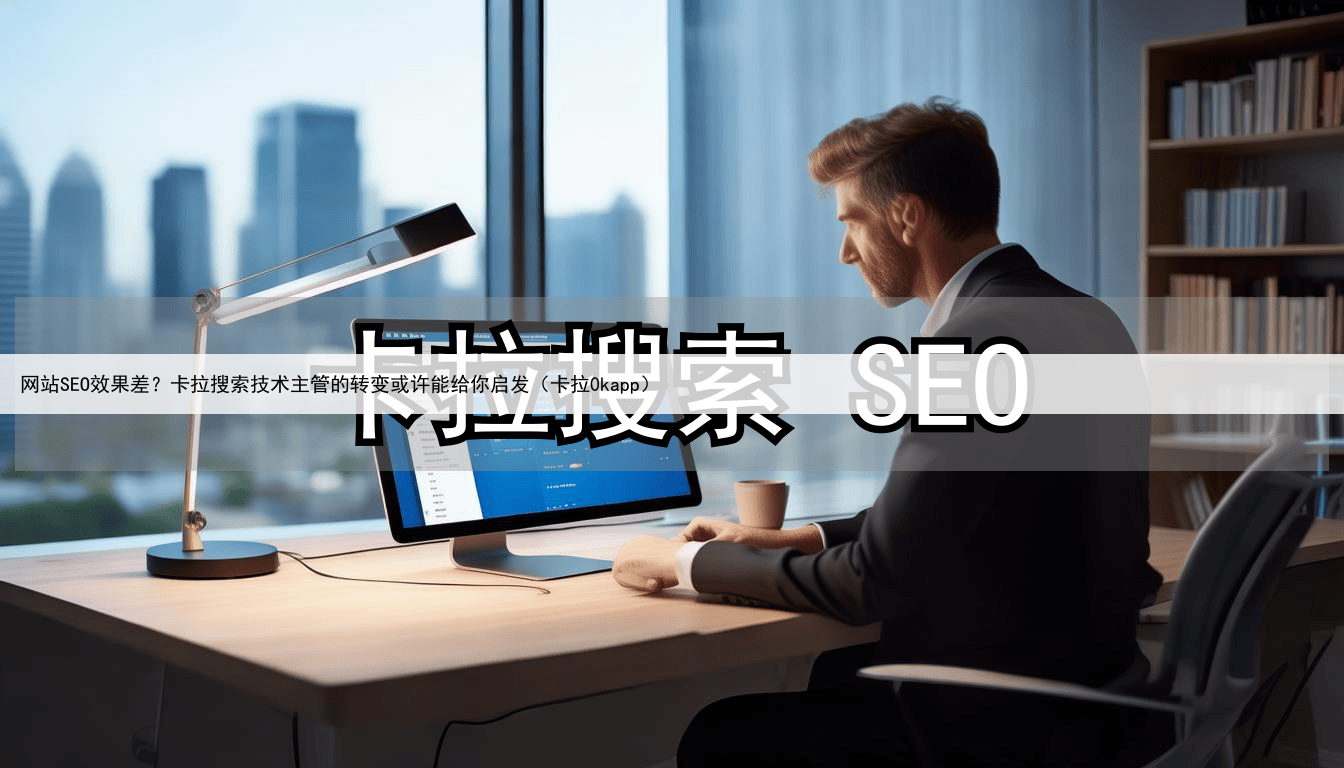 网站SEO效果差?卡拉搜索技术主管的转变或许能给你启发(卡拉0kapp)