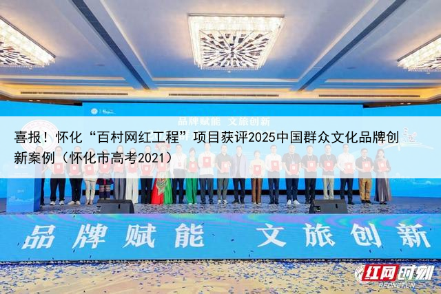 喜报！怀化“百村网红工程”项目获评2025中国群众文化品牌创新案例（怀化市高考2021）