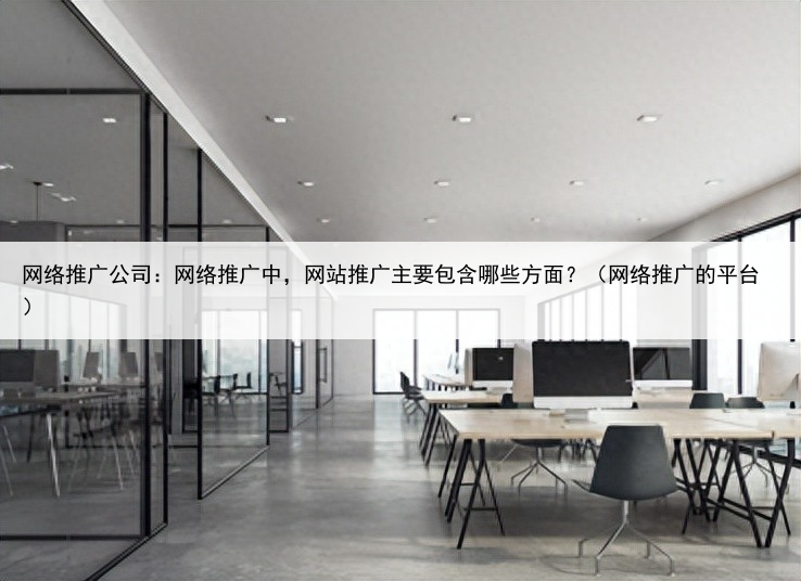 网络推广公司：网络推广中，网站推广主要包含哪些方面？（网络推广的平台）
