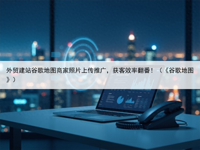 外贸建站谷歌地图商家照片上传推广，获客效率翻番！（《谷歌地图》）