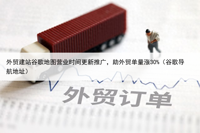 外贸建站谷歌地图营业时间更新推广,助外贸单量涨30%(谷歌导航地址)