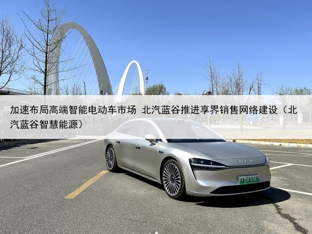 加速布局高端智能电动车市场 北汽蓝谷推进享界销售网络建设（北汽蓝谷智慧能源）