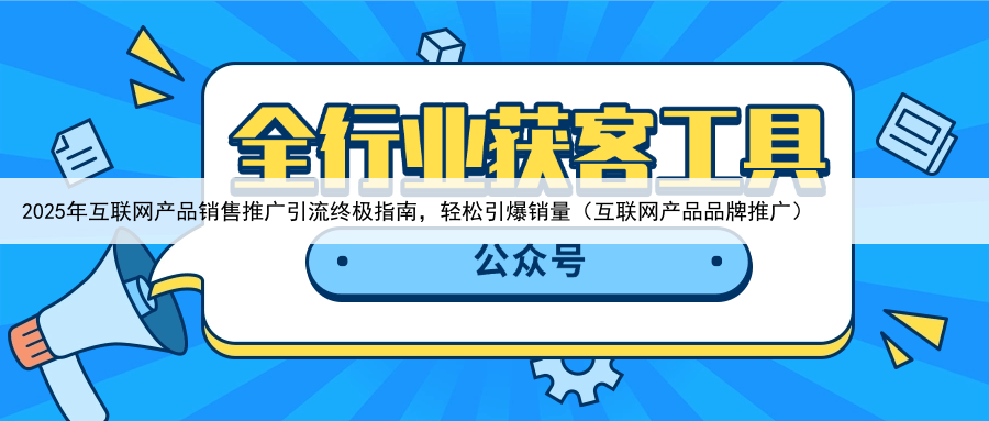 2025年互联网产品销售推广引流终极指南，轻松引爆销量（互联网产品品牌推广）