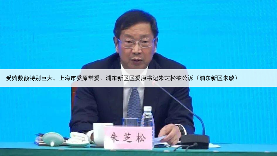 受贿数额特别巨大，上海市委原常委、浦东新区区委原书记朱芝松被公诉（浦东新区朱敏）