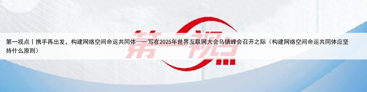 第一视点丨携手再出发,构建网络空间命运共同体——写在2025年世界互联网大会乌镇峰会召开之际(构建网络空间命运共同体应坚持什么原则)