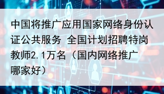 中国将推广应用国家网络身份认证公共服务 全国计划招聘特岗教师2.1万名（国内网络推广哪家好）