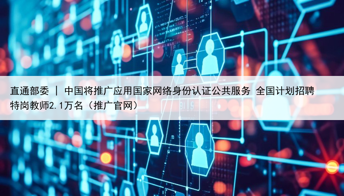 直通部委 | 中国将推广应用国家网络身份认证公共服务 全国计划招聘特岗教师2.1万名(推广官网)