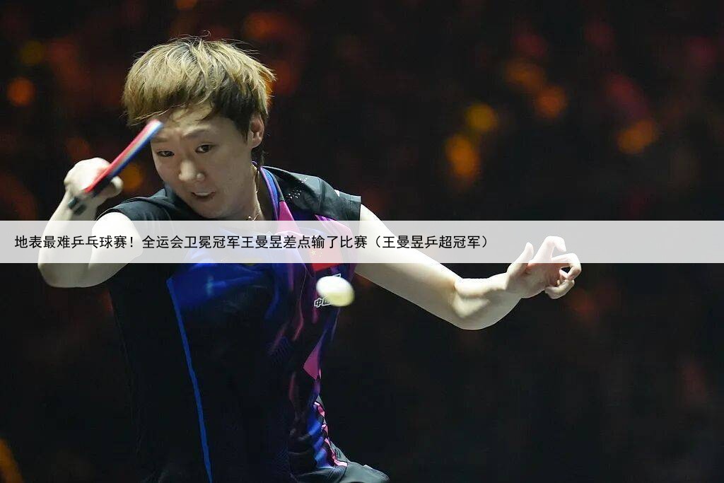 地表最难乒乓球赛！全运会卫冕冠军王曼昱差点输了比赛（王曼昱乒超冠军）