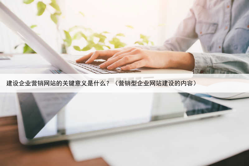 建设企业营销网站的关键意义是什么?(营销型企业网站建设的内容)