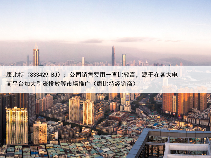 康比特（833429.BJ）：公司销售费用一直比较高，源于在各大电商平台加大引流投放等市场推广（康比特经销商）