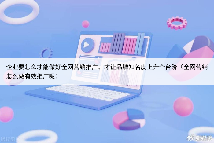 企业要怎么才能做好全网营销推广，才让品牌知名度上升个台阶（全网营销怎么做有效推广呢）