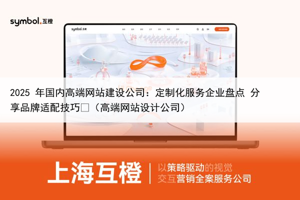 2025 年国内高端网站建设公司:定制化服务企业盘点 分享品牌适配技巧(高端网站设计公司)