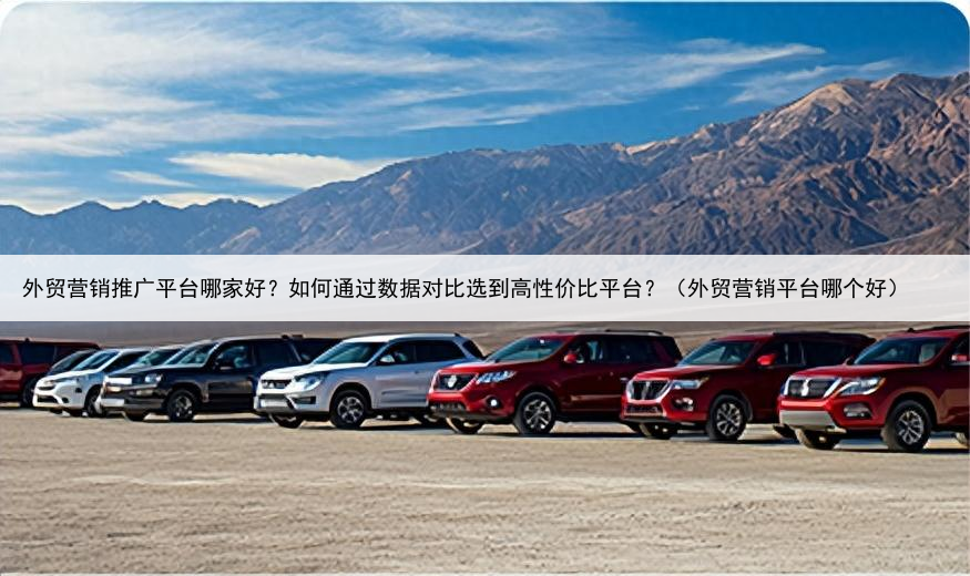 外贸营销推广平台哪家好？如何通过数据对比选到高性价比平台？（外贸营销平台哪个好）