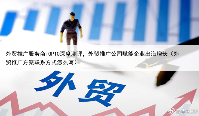 外贸推广服务商TOP10深度测评,外贸推广公司赋能企业出海增长(外贸推广方案联系方式怎么写)