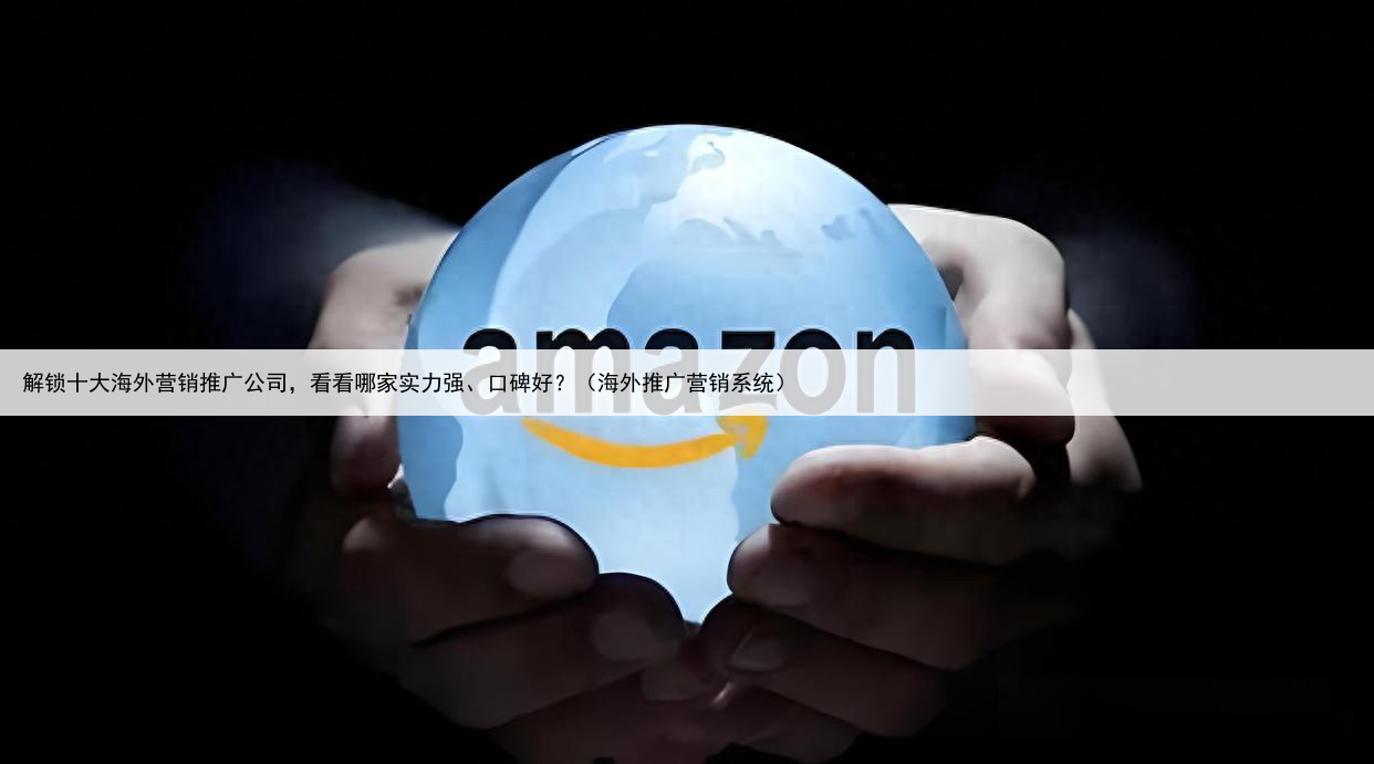 解锁十大海外营销推广公司，看看哪家实力强、口碑好？（海外推广营销系统）