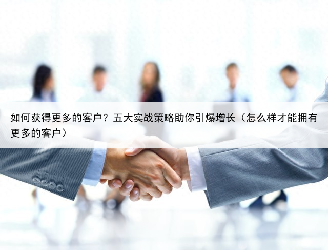 如何获得更多的客户?五大实战策略助你引爆增长(怎么样才能拥有更多的客户)