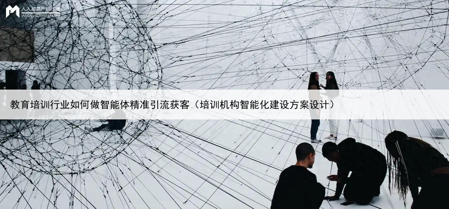 教育培训行业如何做智能体精准引流获客(培训机构智能化建设方案设计)