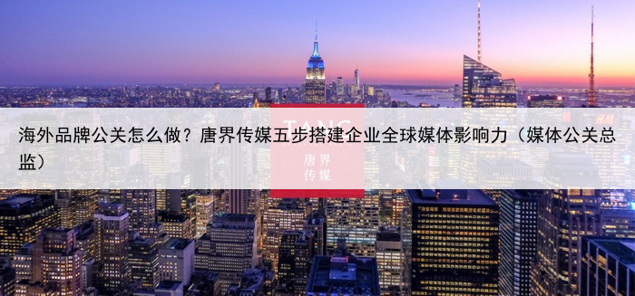 海外品牌公关怎么做?唐界传媒五步搭建企业全球媒体影响力(媒体公关总监)