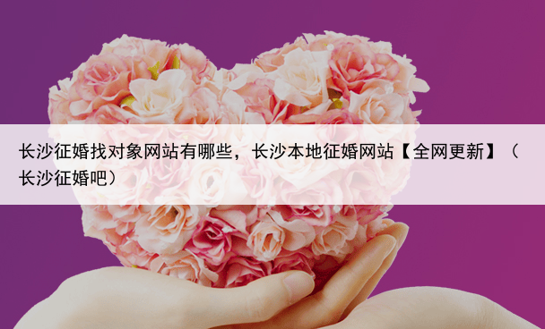 长沙征婚找对象网站有哪些，长沙本地征婚网站【全网更新】（长沙征婚吧）