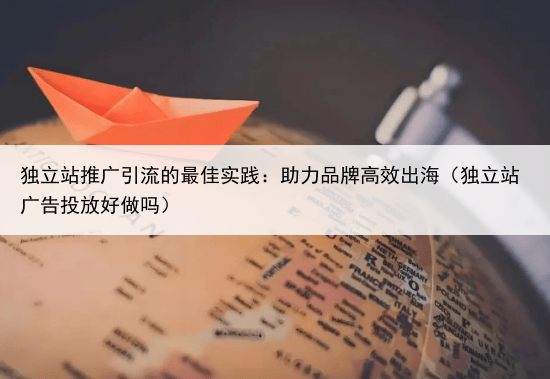 独立站推广引流的最佳实践：助力品牌高效出海（独立站广告投放好做吗）
