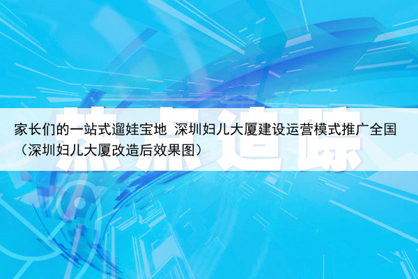 家长们的一站式遛娃宝地 深圳妇儿大厦建设运营模式推广全国(深圳妇儿大厦改造后效果图)