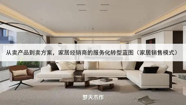 从卖产品到卖方案，家居经销商的服务化转型蓝图（家居销售模式）