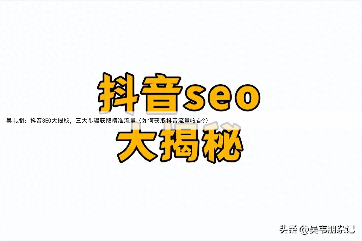 吴韦朋：抖音SEO大揭秘，三大步骤获取精准流量（如何获取抖音流量收益?）
