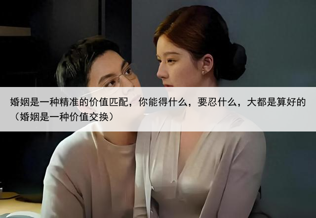 婚姻是一种精准的价值匹配,你能得什么,要忍什么,大都是算好的(婚姻是一种价值交换)