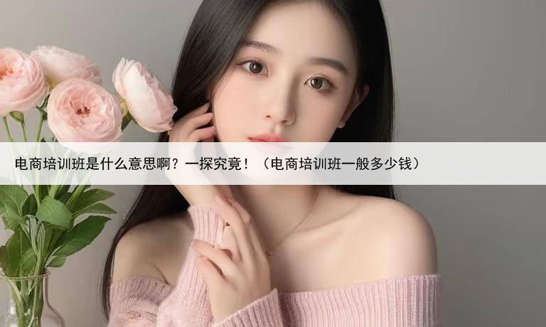 电商培训班是什么意思啊？一探究竟！（电商培训班一般多少钱）