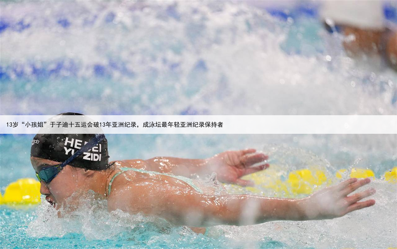 13岁“小孩姐”于子迪十五运会破13年亚洲纪录,成泳坛最年轻亚洲纪录保持者