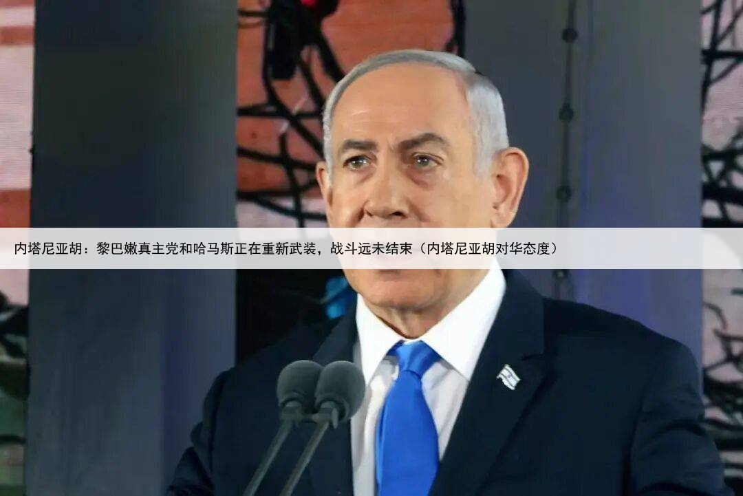 内塔尼亚胡：黎巴嫩真主党和哈马斯正在重新武装，战斗远未结束（内塔尼亚胡对华态度）