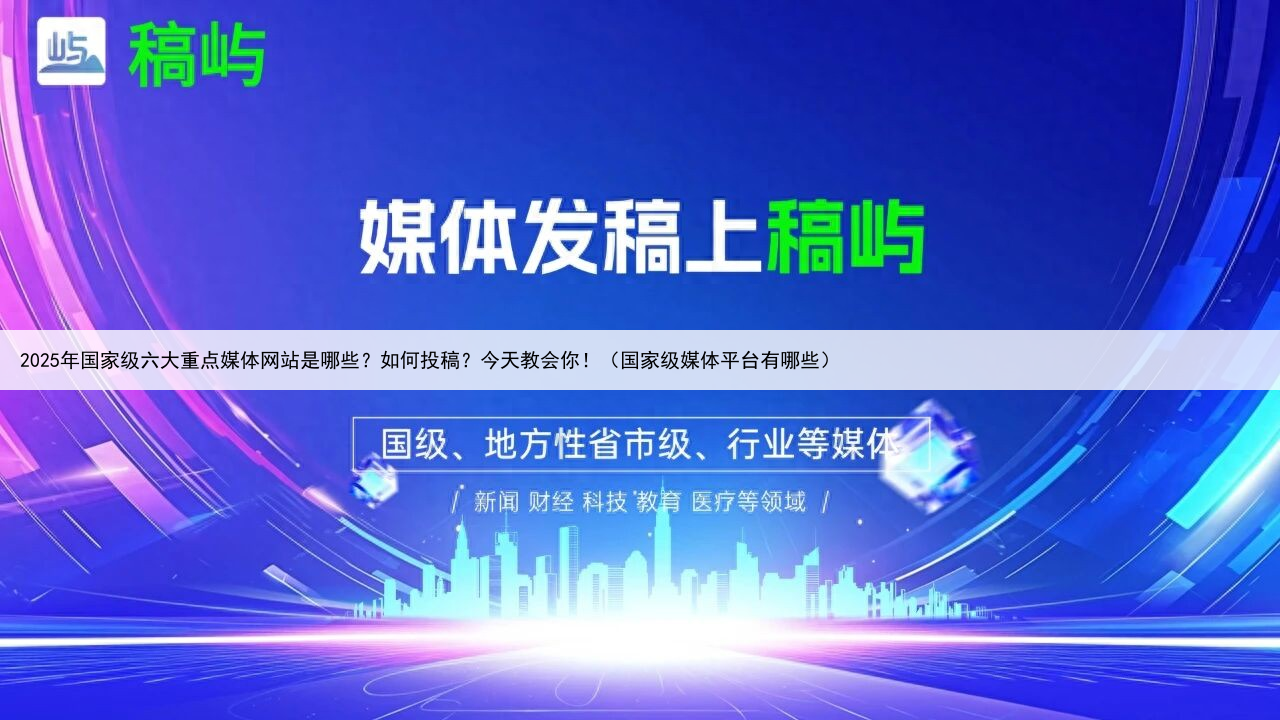 2025年国家级六大重点媒体网站是哪些？如何投稿？今天教会你！（国家级媒体平台有哪些）