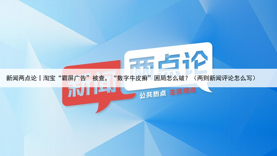 新闻两点论丨淘宝“霸屏广告”被查,“数字牛皮癣”困局怎么破?(两则新闻评论怎么写)