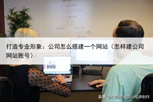 打造专业形象：公司怎么搭建一个网站（怎样建公司网站账号）