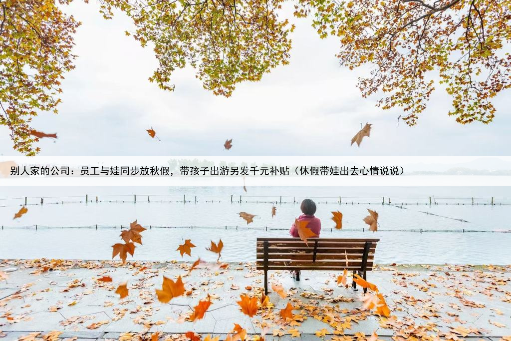 别人家的公司：员工与娃同步放秋假，带孩子出游另发千元补贴（休假带娃出去心情说说）