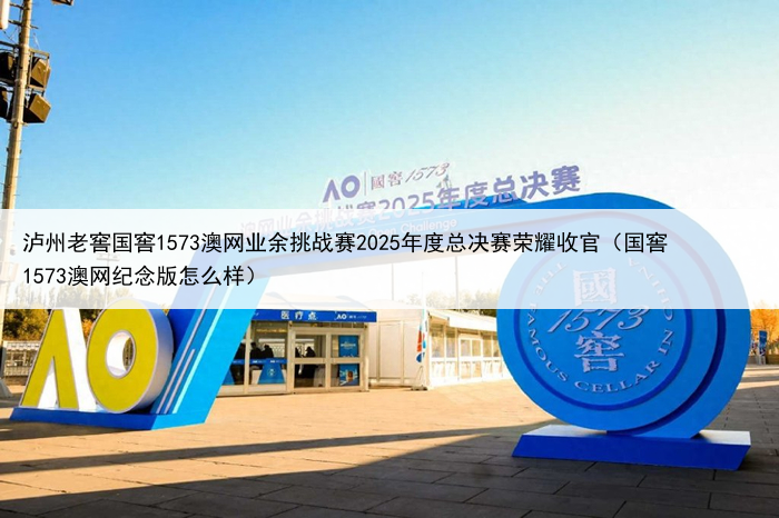 泸州老窖国窖1573澳网业余挑战赛2025年度总决赛荣耀收官（国窖1573澳网纪念版怎么样）