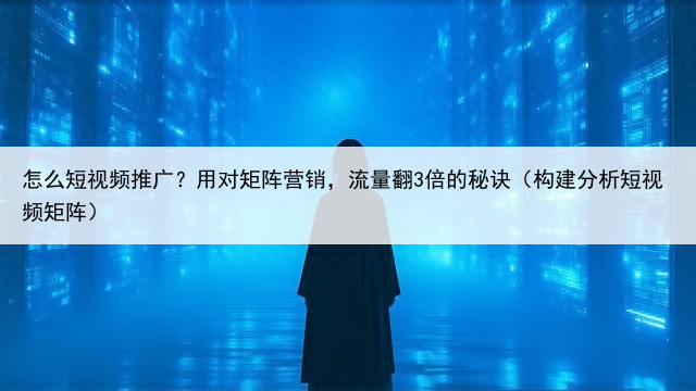 怎么短视频推广?用对矩阵营销,流量翻3倍的秘诀(构建分析短视频矩阵)