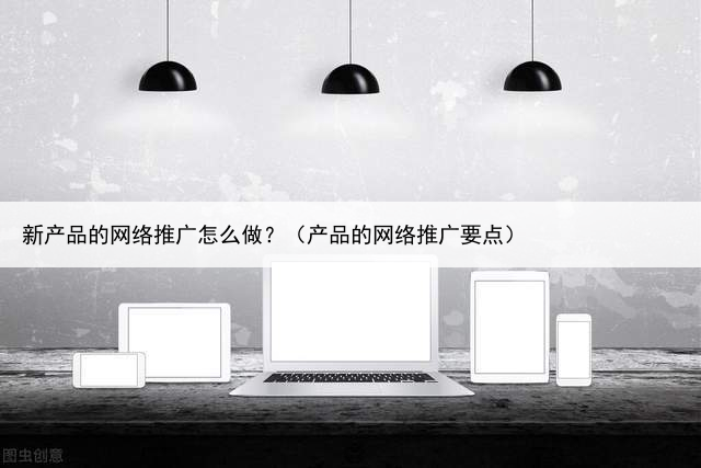 新产品的网络推广怎么做？（产品的网络推广要点）