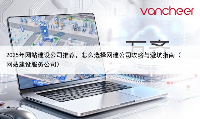 2025年网站建设公司推荐,怎么选择网建公司攻略与避坑指南(网站建设服务公司)