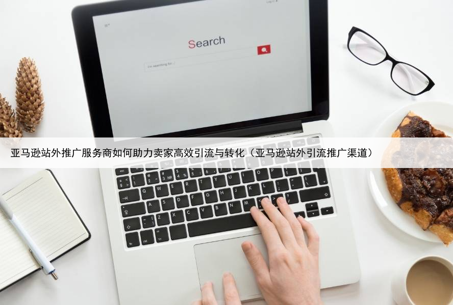 亚马逊站外推广服务商如何助力卖家高效引流与转化(亚马逊站外引流推广渠道)